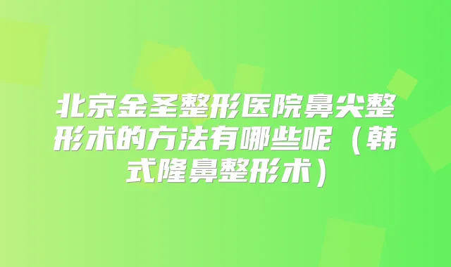 北京金圣整形医院鼻尖整形术的方法有哪些呢（韩式隆鼻整形术）