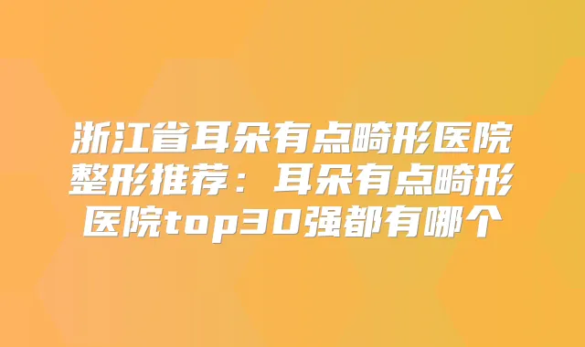 浙江省耳朵有点畸形医院整形推荐：耳朵有点畸形医院top30强都有哪个