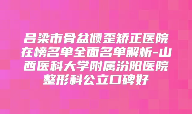 吕梁市骨盆倾歪矫正医院在榜名单全面名单解析-山西医科大学附属汾阳医院整形科公立口碑好