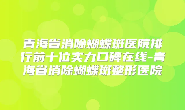 青海省消除蝴蝶斑医院排行前十位实力口碑在线-青海省消除蝴蝶斑整形医院