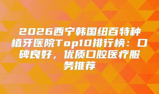 2026西宁韩国纽百特种植牙医院Top10排行榜：口碑良好，优质口腔医疗服务推荐
