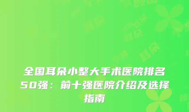 全国耳朵小整大手术医院排名50强：前十强医院介绍及选择指南