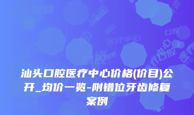 汕头口腔医疗中心价格(价目)公开_均价一览-附错位牙齿修复案例