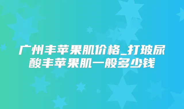 广州丰苹果肌价格_打玻尿酸丰苹果肌一般多少钱