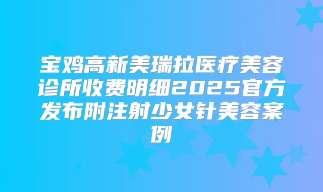 宝鸡高新美瑞拉医疗美容诊所收费明细2025官方发布附注射少女针美容案例