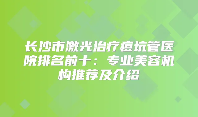 长沙市激光痘坑管医院排名前十：专业美容机构推荐及介绍