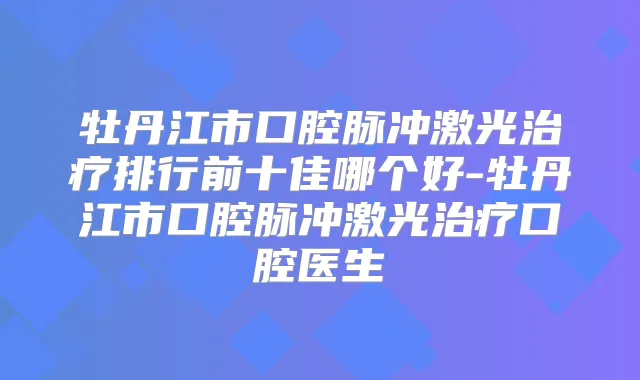 牡丹江市口腔脉冲激光排行前十佳哪个好-牡丹江市口腔脉冲激光口腔医生