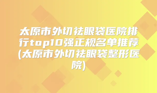 太原市外切祛眼袋医院排行top10强正规名单推荐(太原市外切祛眼袋整形医院)