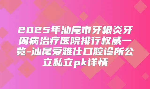 2025年汕尾市牙根炎牙周病医院排行一览-汕尾爱雅仕口腔诊所公立私立pk详情