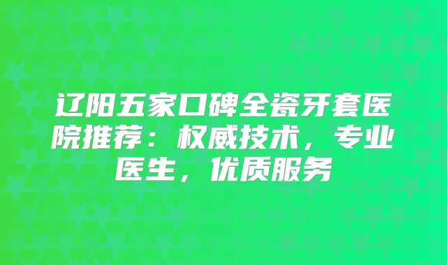 辽阳五家口碑全瓷牙套医院推荐：技术，专业医生，优质服务