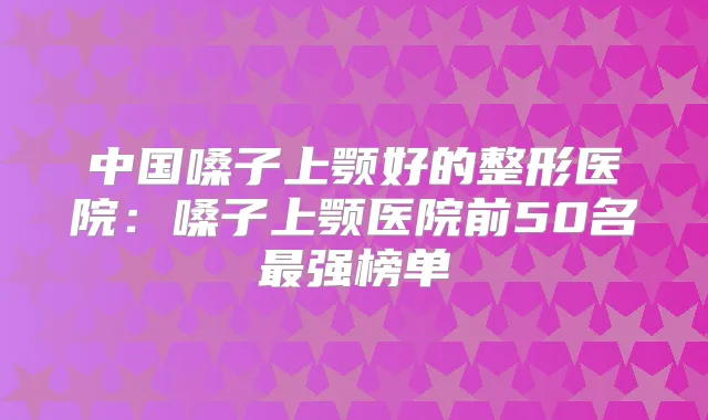 中国嗓子上颚好的整形医院：嗓子上颚医院前50名强榜单