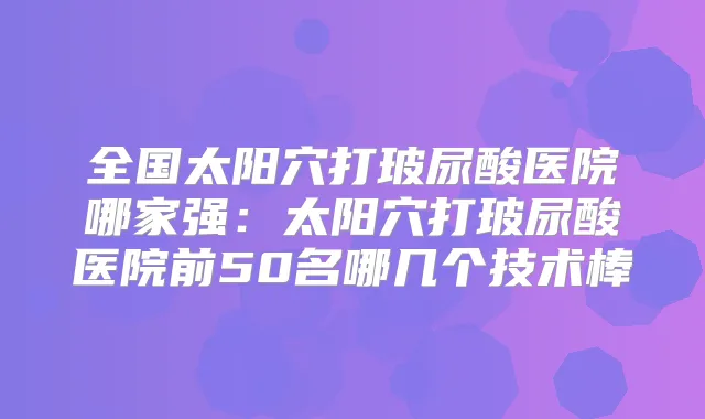 全国太阳穴打玻尿酸医院哪家强:太阳穴打玻尿酸医院前50名哪几个技术棒