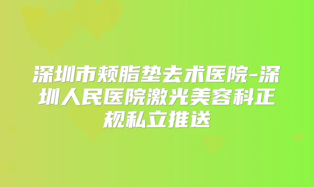 深圳市颊脂垫去术医院-深圳人民医院激光美容科正规私立推送