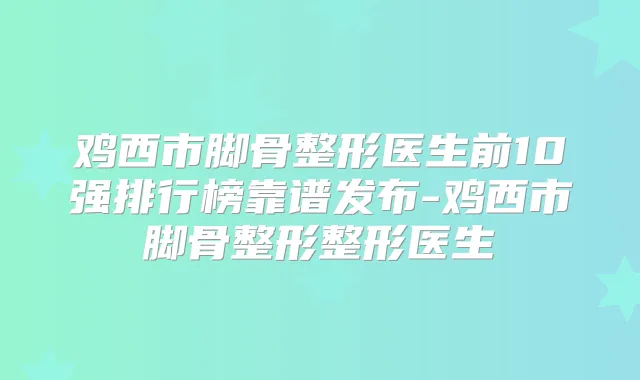 鸡西市脚骨整形医生前10强排行榜靠谱发布-鸡西市脚骨整形整形医生