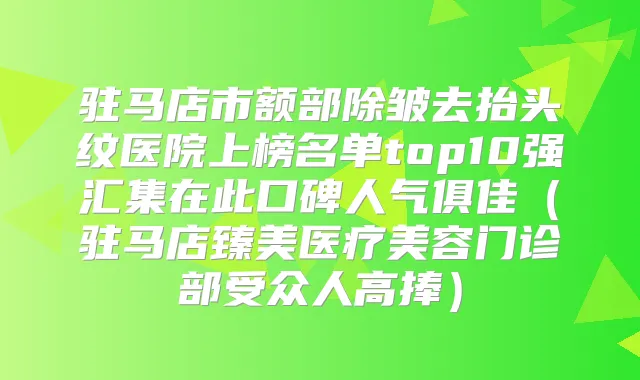 驻马店市额部除皱去抬头纹医院上榜名单top10强汇集在此口碑人气俱佳（驻马店臻美医疗美容门诊部受众人高捧）