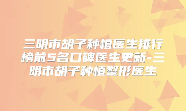 三明市胡子种植医生排行榜前5名口碑医生更新-三明市胡子种植整形医生