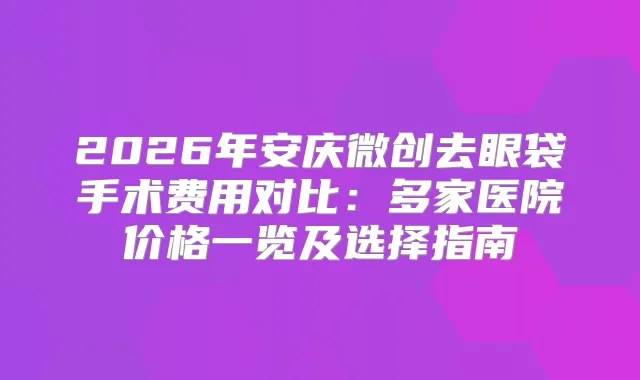 2026年安庆微创去眼袋手术费用对比:多家医院价格一览及选择指南