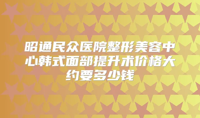 昭通民众医院整形美容中心韩式面部提升术价格大约要多少钱