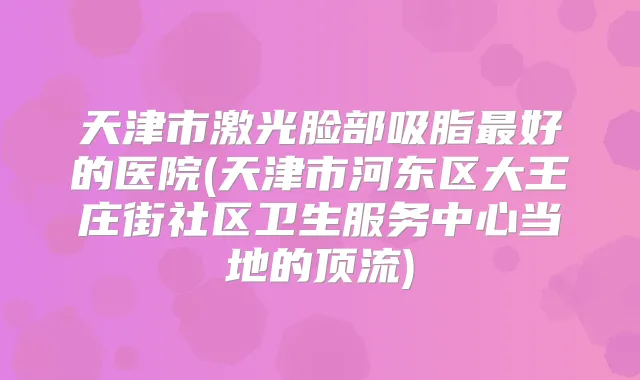 天津市激光脸部吸脂好的医院(天津市河东区大王庄街社区卫生服务中心当地的顶流)
