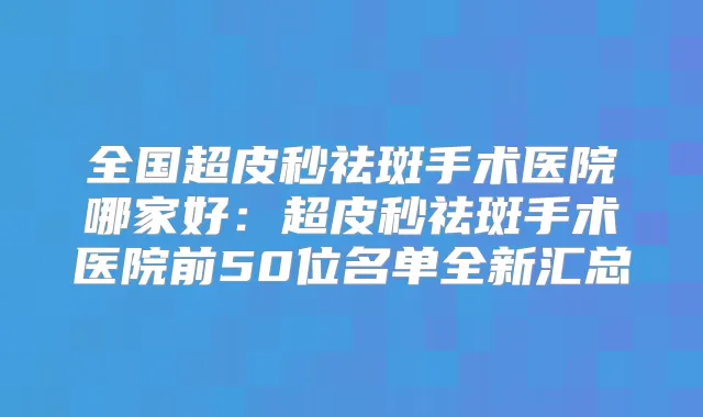 全国超皮秒祛斑手术医院哪家好：超皮秒祛斑手术医院前50位名单全新汇总