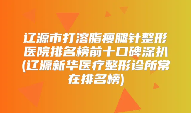 辽源市打溶脂瘦腿针整形医院排名榜前十口碑深扒(辽源新华医疗整形诊所常在排名榜)