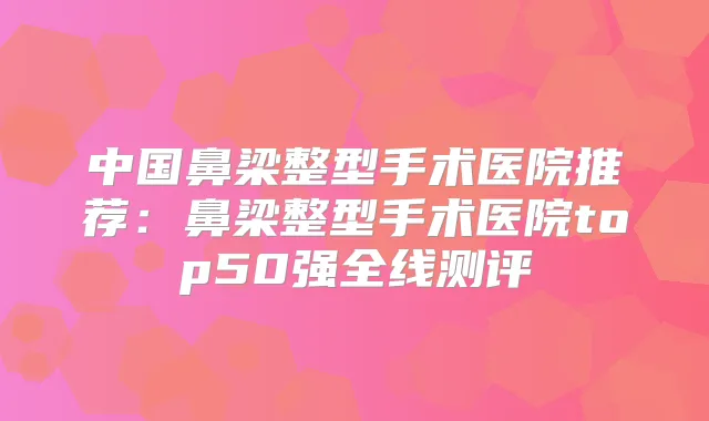 中国鼻梁整型手术医院推荐:鼻梁整型手术医院top50强全线测评