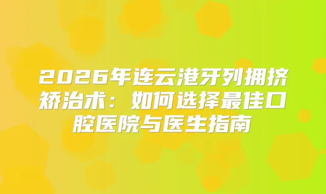 2026年连云港牙列拥挤矫治术：如何选择佳口腔医院与医生指南