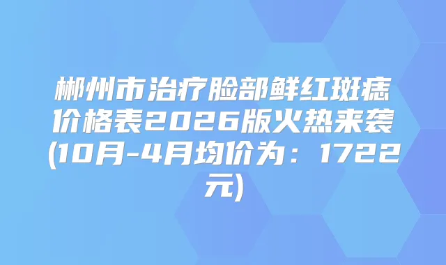 郴州市脸部鲜红斑痣价格表2026版火热来袭(10月-4月均价为：1722元)