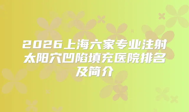 2026上海六家专业注射太阳穴凹陷填充医院排名及简介