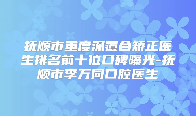 抚顺市重度深覆合矫正医生排名前十位口碑曝光-抚顺市李万同口腔医生