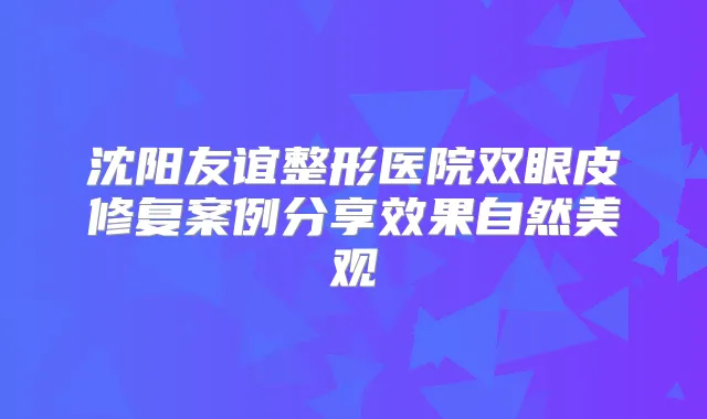 沈阳友谊整形医院双眼皮修复案例分享效果自然美观