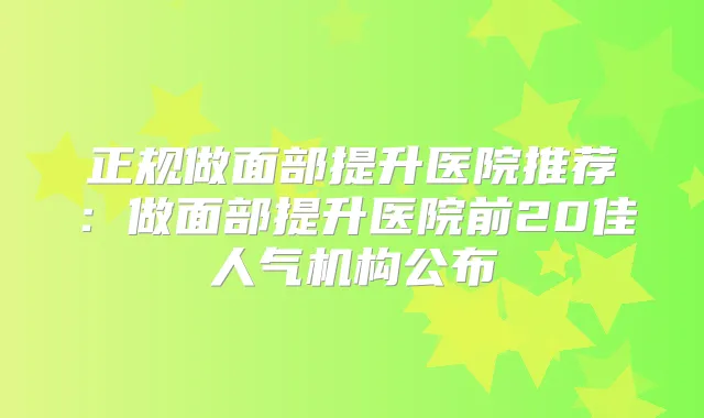 正规做面部提升医院推荐：做面部提升医院前20佳人气机构公布