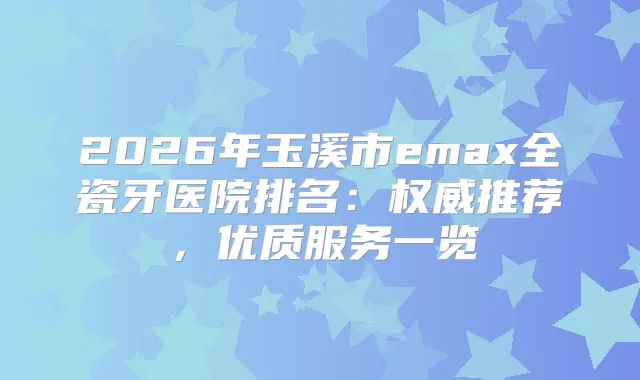 2026年玉溪市emax全瓷牙医院排名:推荐,优质服务一览