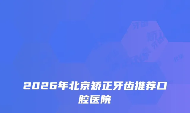 2026年北京矫正牙齿推荐口腔医院