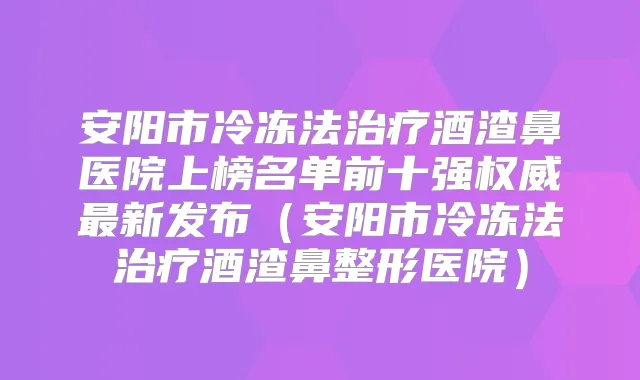安阳市冷冻法酒渣鼻医院上榜名单前十强新发布（安阳市冷冻法酒渣鼻整形医院）