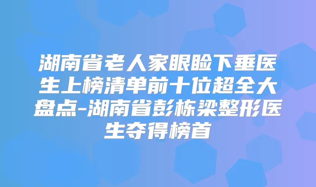 湖南省老人家眼睑下垂医生上榜清单前十位超全大盘点-湖南省彭栋梁整形医生夺得榜首