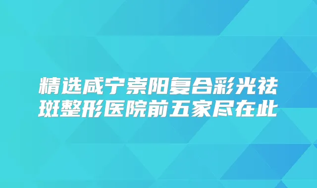 精选咸宁崇阳复合彩光祛斑整形医院前五家尽在此
