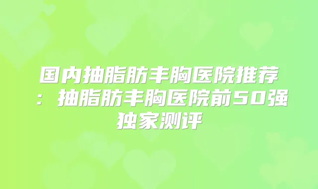 国内抽脂肪丰胸医院推荐:抽脂肪丰胸医院前50强测评