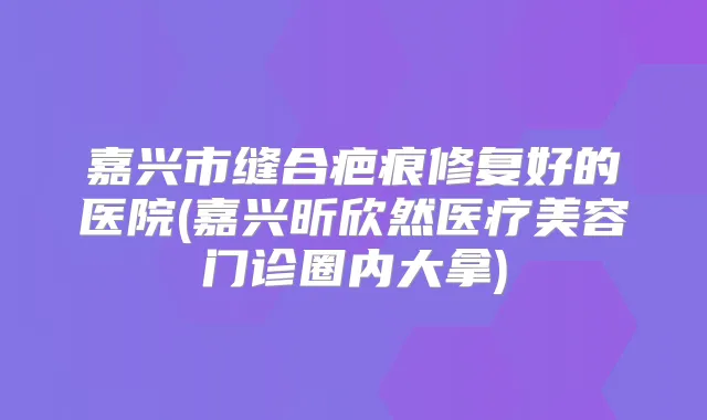 嘉兴市缝合疤痕修复好的医院(嘉兴昕欣然医疗美容门诊圈内大拿)