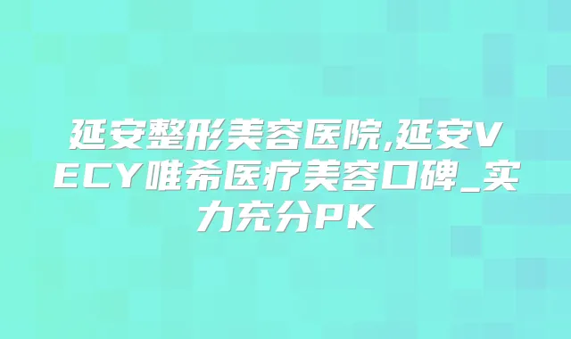 延安整形美容医院,延安VECY唯希医疗美容口碑_实力充分PK