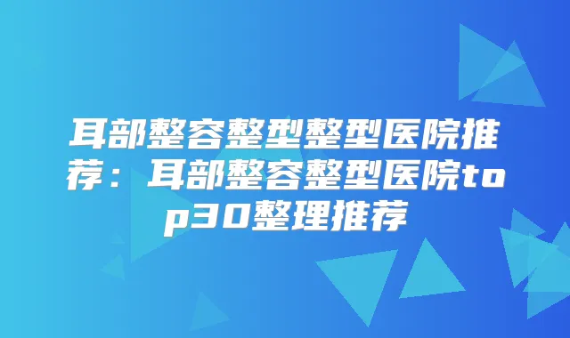 耳部整容整型整型医院推荐:耳部整容整型医院top30整理推荐