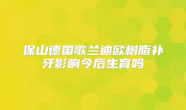 保山德国歌兰迪欧树脂补牙影响今后生育吗