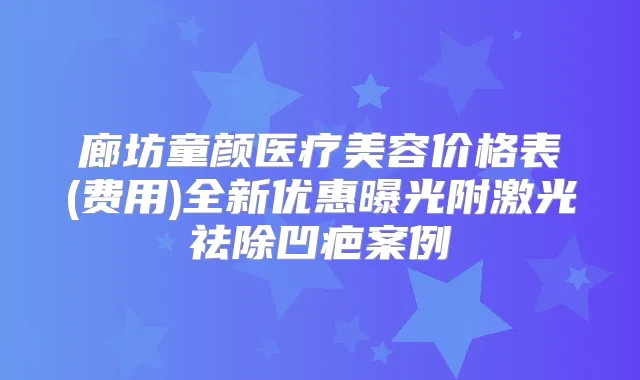 廊坊童颜医疗美容价格表(费用)全新优惠曝光附激光祛除凹疤案例