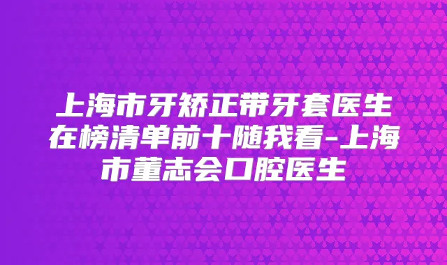 上海市牙矫正带牙套医生在榜清单前十随我看-上海市董志会口腔医生