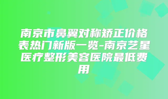 南京市鼻翼对称矫正价格表热门新版一览-南京艺星医疗整形美容医院低费用