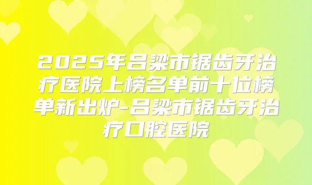 2025年吕梁市锯齿牙医院上榜名单前十位榜单新出炉-吕梁市锯齿牙口腔医院