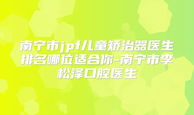 南宁市jpf儿童矫治器医生排名哪位适合你-南宁市李松泽口腔医生