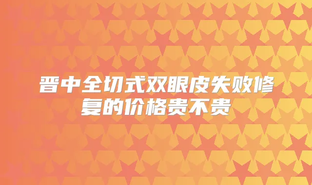 晋中全切式双眼皮失败修复的价格贵不贵