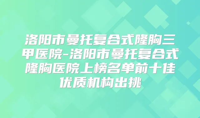 洛阳市曼托复合式隆胸三甲医院-洛阳市曼托复合式隆胸医院上榜名单前十佳优质机构出挑