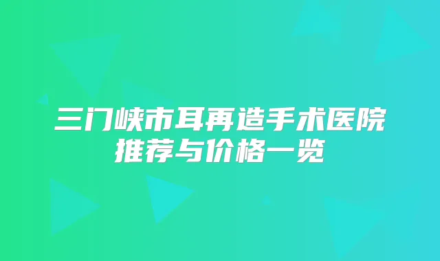 三门峡市耳再造手术医院推荐与价格一览